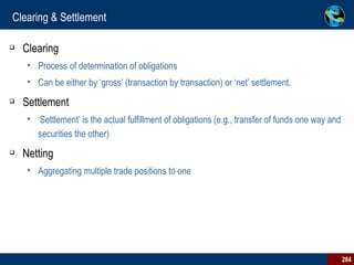 Clearing & Settlement Clearing Process of determination of obligations Can be either by ‘gross’ (transaction by transaction) or ‘net’ settlement. Settlement ‘Settlement’ is the actual fulfillment of obligations (e.g., transfer of funds one way and securities the other) Netting Aggregating multiple trade positions to one 