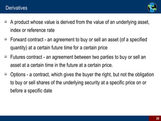 Derivatives  A product whose value is derived from the value of an underlying asset, index or reference rate  Forward contract - an agreement to buy or sell an asset (of a specified quantity) at a certain future time for a certain price Futures contract - an agreement between two parties to buy or sell an asset at a certain time in the future at a certain price.  Options - a contract, which gives the buyer the right, but not the obligation to buy or sell shares of the underlying security at a specific price on or before a specific date  