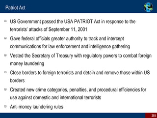Patriot Act US Government passed the USA PATRIOT Act in response to the terrorists’ attacks of September 11, 2001   Gave federal officials greater authority to track and intercept communications for law enforcement and intelligence gathering Vested the Secretary of Treasury with regulatory powers to combat foreign money laundering  Close borders to foreign terrorists and detain and remove those within US borders  Created new crime categories, penalties, and procedural efficiencies for use against domestic and international terrorists  Anti money laundering rules 