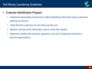 Anti Money Laundering Guidelines Customer Identification Program Implement reasonable procedures to collect identifying information about customers opening an account Verify that the customers are who they say they are Maintain records of the information used to verify their identity Determine whether the customer appears on any list of suspected terrorists or terrorist organizations 