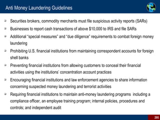 Anti Money Laundering Guidelines Securities brokers, commodity merchants must file suspicious activity reports (SARs) Businesses to report cash transactions of above $10,000 to IRS and file SARs  Additional “special measures” and “due diligence” requirements to combat foreign money laundering Prohibiting U.S. financial institutions from maintaining correspondent accounts for foreign shell banks Preventing financial institutions from allowing customers to conceal their financial activities using the institutions’ concentration account practices Encouraging financial institutions and law enforcement agencies to share information concerning suspected money laundering and terrorist activities Requiring financial institutions to maintain anti-money laundering programs  including a compliance officer, an employee training program; internal policies, procedures and controls; and independent audit 