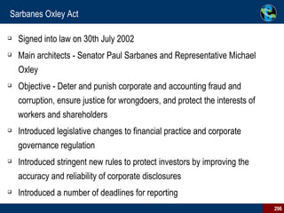 Sarbanes Oxley Act Signed into law on 30th July 2002 Main architects - Senator Paul Sarbanes and Representative Michael Oxley Objective - Deter and punish corporate and accounting fraud and corruption, ensure justice for wrongdoers, and protect the interests of workers and shareholders Introduced legislative changes to financial practice and corporate governance regulation Introduced stringent new rules to protect investors by improving the accuracy and reliability of corporate disclosures  Introduced a number of deadlines for reporting 