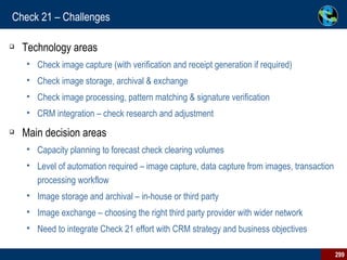 Check 21 – Challenges  Technology areas Check image capture (with verification and receipt generation if required) Check image storage, archival & exchange Check image processing, pattern matching & signature verification CRM integration – check research and adjustment Main decision areas Capacity planning to forecast check clearing volumes Level of automation required – image capture, data capture from images, transaction processing workflow Image storage and archival – in-house or third party Image exchange – choosing the right third party provider with wider network Need to integrate Check 21 effort with CRM strategy and business objectives 