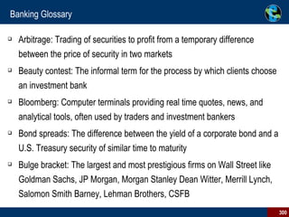 Banking Glossary Arbitrage: Trading of securities to profit from a temporary difference between the price of security in two markets  Beauty contest: The informal term for the process by which clients choose an investment bank Bloomberg: Computer terminals providing real time quotes, news, and analytical tools, often used by traders and investment bankers Bond spreads: The difference between the yield of a corporate bond and a U.S. Treasury security of similar time to maturity Bulge bracket: The largest and most prestigious firms on Wall Street like Goldman Sachs, JP Morgan, Morgan Stanley Dean Witter, Merrill Lynch, Salomon Smith Barney, Lehman Brothers, CSFB  