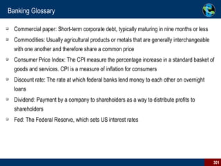 Banking Glossary Commercial paper: Short-term corporate debt, typically maturing in nine months or less Commodities: Usually agricultural products or metals that are generally interchangeable with one another and therefore share a common price Consumer Price Index: The CPI measure the percentage increase in a standard basket of goods and services. CPI is a measure of inflation for consumers Discount rate: The rate at which federal banks lend money to each other on overnight loans Dividend: Payment by a company to shareholders as a way to distribute profits to shareholders Fed: The Federal Reserve, which sets US interest rates 