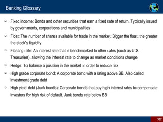 Banking Glossary Fixed income: Bonds and other securities that earn a fixed rate of return. Typically issued by governments, corporations and municipalities Float: The number of shares available for trade in the market. Bigger the float, the greater the stock's liquidity Floating rate: An interest rate that is benchmarked to other rates (such as U.S. Treasuries), allowing the interest rate to change as market conditions change Hedge: To balance a position in the market in order to reduce risk High grade corporate bond: A corporate bond with a rating above BB. Also called investment grade debt High yield debt (Junk bonds): Corporate bonds that pay high interest rates to compensate investors for high risk of default. Junk bonds rate below BB 