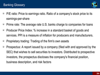 Banking Glossary P/E ratio: Price to earnings ratio. Ratio of a company's stock price to its earnings-per-share Prime rate: The average rate U.S. banks charge to companies for loans Producer Price Index: % increase in a standard basket of goods and services. PPI is a measure of inflation for producers and manufacturers. Proprietary trading: Trading of the firm's own assets  Prospectus: A report issued by a company (filed with and approved by the SEC) that wishes to sell securities to investors. Distributed to prospective investors, the prospectus discloses the company's financial position, business description, and risk factors 
