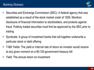 Banking Glossary Securities and Exchange Commission (SEC): A federal agency that was established as a result of the stock market crash of 1929. Monitors disclosure of financial information to stockholders, and protects against fraud. Publicly traded securities must first be approved by the SEC prior to trading Syndicate: A group of investment banks that will together underwrite a particular stock or debt offering T-Bill Yields: The yield or internal rate of return an investor would receive at any given moment on a 90-120 government treasury bill Yield: The annual return on investment 