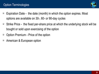 Option Terminologies Expiration Date -  the date (month) in which the option expires. Most options are available on 30-, 60- or 90-day cycles Strike Price -  the fixed per-share price at which the underlying stock will be bought or sold upon exercising of the option Option Premium - Price of the option American & European option 