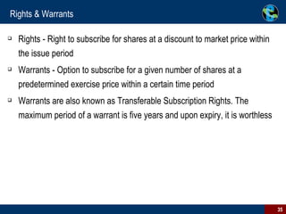 Rights & Warrants Rights - Right to subscribe for shares at a discount to market price within the issue period Warrants - Option to subscribe for a given number of shares at a predetermined exercise price within a certain time period  Warrants are also known as Transferable Subscription Rights. The maximum period of a warrant is five years and upon expiry, it is worthless 