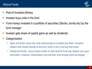 Mutual Funds  Pool of Investors Money Investor buys units in the fund Fund money invested in a portfolio of securities (Stocks, bonds etc) by the fund manager Investor gets share of capital gains as well as dividends Categorization Open end funds- issue new units continuously as investors buy them. Investors redeem their shares directly to the fund, which in turn must buy them back Closed end funds-  issue a fixed number of units that the fund may redeem only upon termination. However, shareholders may sell their units through stock exchanges 