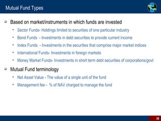 Mutual Fund Types Based on market/instruments in which funds are invested Sector Funds- Holdings limited to securities of one particular industry Bond Funds  - Investments in debt securities to provide current income Index Funds  - Investments in the securities that comprise major market indices International Funds- Investments in foreign markets Money Market Funds- Investments in short term debt securities of corporations/govt Mutual Fund terminology Net Asset Value - The value of a single unit of the fund Management fee -  % of NAV charged to manage the fund 