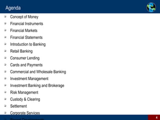 Agenda Concept of Money Financial Instruments Financial Markets Financial Statements Introduction to Banking Retail Banking Consumer Lending Cards and Payments Commercial and Wholesale Banking Investment Management Investment Banking and Brokerage Risk Management Custody & Clearing Settlement Corporate Services Recent Developments 