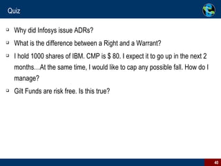 Quiz Why did Infosys issue ADRs? What is the difference between a Right and a Warrant? I hold 1000 shares of IBM. CMP is $ 80. I expect it to go up in the next 2 months…At the same time, I would like to cap any possible fall. How do I manage? Gilt Funds are risk free. Is this true? 