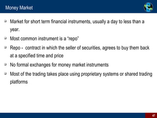 Money Market Market for short term financial instruments, usually a day to less than a year.  Most common instrument is a “repo”  Repo -  contract in which the seller of securities, agrees to buy them back at a specified time and price  No formal exchanges for money market instruments  Most of the trading takes place using proprietary systems or shared trading platforms  