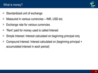 What is money? Standardized unit of exchange Measured in various currencies – INR, USD etc Exchange rate for various currencies ‘Rent’ paid for money used is called Interest Simple Interest: Interest calculated on beginning principal only Compound interest: Interest calculated on (beginning principal + accumulated interest in each period) 