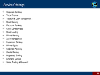 Service Offerings Corporate Banking Trade Finance Treasury & Cash Management Retail Banking Electronic Banking Credit Card services Retail Lending  Private Banking Asset Management Investment Banking Private Equity Corporate Advisory Capital Raising Proprietary Trading Emerging Markets Sales, Trading & Research 