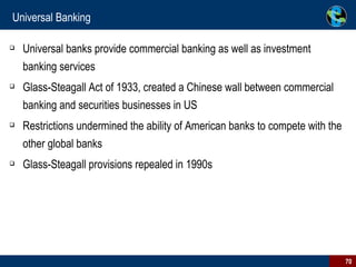Universal Banking Universal banks provide commercial banking as well as investment banking services  Glass-Steagall Act of 1933, created a Chinese wall between commercial banking and securities businesses in US  Restrictions undermined the ability of American banks to compete with the other global banks  Glass-Steagall provisions repealed in 1990s  