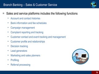 Branch Banking – Sales & Customer Service Sales and service platforms includes the following functions Account and contact histories Bank information and fee schedules Campaign management Complaint reporting and tracking Customer contact and event tracking and management Customer profile and relationships Decision tracking Lead generators Marketing and sales planners Profiling Referral processing 