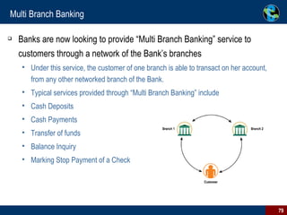 Multi Branch Banking Banks are now looking to provide “Multi Branch Banking” service to customers through a network of the Bank’s branches Under this service, the customer of one branch is able to transact on her account, from any other networked branch of the Bank. Typical services provided through “Multi Branch Banking” include Cash Deposits Cash Payments Transfer of funds Balance Inquiry Marking Stop Payment of a Check 