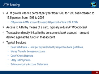 ATM Banking ATM growth was 9.3 percent per year from 1983 to 1995 but increased to 15.5 percent from 1996 to 2002  Off-premise ATMs account for nearly 60 percent of total U.S. ATMs Access to ATM by means of a card, typically a dual ATM/debit card Transaction directly linked to the consumer’s bank account  - amount debited against the funds in that account Typical Services Cash withdrawal – Limit per day restricted by respective bank guidelines Money Transfer between accounts Cash/ Check Deposits Utility Bill Payments Balance enquiry /Account Statements 