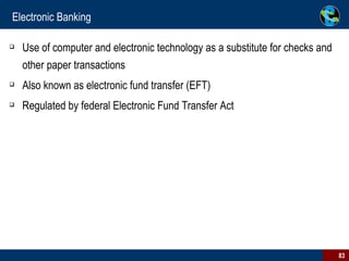 Electronic Banking Use of computer and electronic technology as a substitute for checks and other paper transactions Also known as electronic fund transfer (EFT) Regulated by federal Electronic Fund Transfer Act 