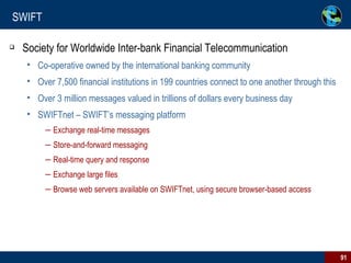SWIFT Society for Worldwide Inter-bank Financial Telecommunication Co-operative owned by the international banking community Over 7,500 financial institutions in 199 countries connect to one another through this Over 3 million messages valued in trillions of dollars every business day SWIFTnet – SWIFT’s messaging platform Exchange real-time messages Store-and-forward messaging Real-time query and response Exchange large files Browse web servers available on SWIFTnet, using secure browser-based access 