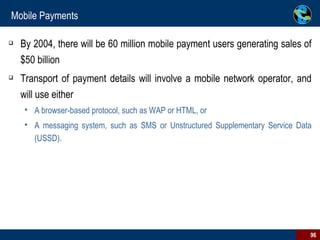 Mobile Payments By 2004, there will be 60 million mobile payment users generating sales of $50 billion Transport of payment details will involve a mobile network operator, and will use either A browser-based protocol, such as WAP or HTML, or  A messaging system, such as SMS or Unstructured Supplementary Service Data (USSD). 