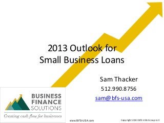 2013 Outlook for
Small Business Loans
                          Sam Thacker
                           512.990.8756
                         sam@bfs-usa.com


       www.BFS-USA.com           Copyright 2013 BFS-USA Group LLC
 