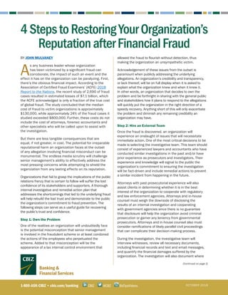 Banking &
Financial Services
BY JOHN MULVANEY
A
s any business leader whose organization
has been victimized by a significant fraud can
corroborate, the impact of such an event and the
effect it has on the organization can be paralyzing. First,
there’s the obvious financial impact. According to the
Association of Certified Fraud Examiners’ (ACFE) 2018
Report to the Nations, the recent study of 2,690 of fraud
cases resulted in estimated losses of $7.1 billion, which
the ACFE acknowledged is only a fraction of the true cost
of global fraud. The study concluded that the median
cost of fraud to victim organizations is approximately
$130,000, while approximately 24% of the fraud cases it
studied exceeded $800,000. Further, these costs do not
include the cost of attorneys, forensic accountants and
other specialists who will be called upon to assist with
the investigation.
But there are less tangible consequences that are
equal, if not greater, in cost. The potential for irreparable
reputational harm an organization faces at the outset
of any allegation involving financial misconduct can be
monumental. The endless media scrutiny will challenge
senior management’s ability to effectively address the
most pressing concerns while attempting to shield the
organization from any lasting effects on its reputation.
Organizations that fail to grasp the implications of the public
relations frenzy that is certain to follow will suffer the lost
confidence of its stakeholders and supporters. A thorough
internal investigative and remedial action plan that
addresses the shortcomings that led to the underlying fraud
will help rebuild the lost trust and demonstrate to the public
the organization’s commitment to fraud prevention. The
following steps can serve as a useful guide for recovering
the public’s trust and confidence.
Step 1: Own the Problem
One of the realities an organization will undoubtedly face
is the potential misconception that senior management
is involved in the fraudulent scheme or at least condoned
the actions of the employees who perpetuated the
scheme. Added to that misconception will be the
appearance of a lax internal control environment that
allowed the fraud to flourish without detection, thus
making the organization an unsympathetic victim.
Acknowledgement of these issues from the outset is
paramount when publicly addressing the underlying
allegations. An organization’s credibility and transparency,
or lack thereof, will be on full display when it is asked to
explain what the organization knew and when it knew it.
In other words, an organization that decides to own the
problem and be forthright in sharing with the general public
and stakeholders how it plans to respond to the allegations
will quickly put the organization in the right direction of a
speedy recovery. Anything short of this will only exacerbate
the problem and diminish any remaining credibility an
organization may have.
Step 2: Hire an External Team
Once the fraud is discovered, an organization will
experience an onslaught of issues that will necessitate
immediate action. One of the most critical decisions to be
made is selecting the investigative team. This team should
consist of experienced lawyers and accountants who have
conducted similar investigations in the past and/or have
prior experience as prosecutors and investigators. Their
experience and knowledge will signal to the public the
organization’s commitment to ensuring the investigation
will be fact-driven and include remedial actions to prevent
a similar incident from happening in the future.
Attorneys with past prosecutorial experience will also
assist clients in determining whether it is in the best
interest of the organization to cooperate with regulatory
and law enforcement agencies. Attorneys and in-house
counsel must weigh the downside of disclosing the
results of an internal investigation and cooperating
with government agencies since there is no guarantee
that disclosure will help the organization avoid criminal
prosecution or garner any leniency from governmental
prosecutors. Attorneys and in-house counsel also must
consider ramifications of likely parallel civil proceedings
that can complicate their decision-making process.
During the investigation, the investigative team will
interview witnesses, review all necessary documents,
including financial records and text and email messages,
and quantify the financial damages suffered by the
organization. The investigation will also document where
(Continued on page 2)
1-800-ASK-CBIZ • cbiz.com/banking @CBZCBIZ BizTipsVideos OCTOBER 2018
4StepstoRestoringYourOrganization’s
ReputationafterFinancialFraud
 
