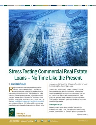 Banking &
Financial Services
By BILL SIEGENTHALER
R
egulators and management teams alike
benefit from stress tests of commercial
real estate loan portfolios. Banks undergo
the assessment of high-risk components of their
loan portfolios to demonstrate to regulators that
they are aware of the factors that affect portfolio
liquidity. It can also help banks get a jump start on
the new credit loss impairment accounting model,
which takes effect in 2020 for public companies.
A well-planned stress testing process should help
management ensure that it has a defensible, forward-
looking, capital planning process.
The current environment makes now a good time
to conduct stress testing. Additional interest rate
hikes are expected, and the next recession may be
on the horizon. Banks will want to establish their
financial position under these and other scenarios.
The following approach may help banks perform their
stress test analysis.
Setting the Stage	
Once the bank selects the pools of loans to be
stressed, the bank’s risk management team should
ensure the reliability of the data within the model. In
(Continued on page 2)
1-800-ASK-CBIZ • cbiz.com/banking @CBZCBIZ BizTipsVideos OCTOBER 2018
StressTestingCommercialRealEstate
Loans–NoTimeLikethePresent
 