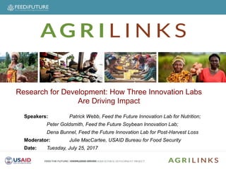 Speakers
Speakers: Patrick Webb, Feed the Future Innovation Lab for Nutrition;
Peter Goldsmith, Feed the Future Soybean Innovation Lab;
Dena Bunnel, Feed the Future Innovation Lab for Post-Harvest Loss
Moderator: Julie MacCartee, USAID Bureau for Food Security
Date: Tuesday, July 25, 2017
Research for Development: How Three Innovation Labs
Are Driving Impact
 