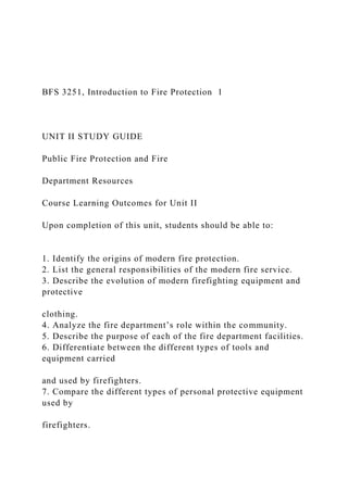 BFS 3251, Introduction to Fire Protection 1
UNIT II STUDY GUIDE
Public Fire Protection and Fire
Department Resources
Course Learning Outcomes for Unit II
Upon completion of this unit, students should be able to:
1. Identify the origins of modern fire protection.
2. List the general responsibilities of the modern fire service.
3. Describe the evolution of modern firefighting equipment and
protective
clothing.
4. Analyze the fire department’s role within the community.
5. Describe the purpose of each of the fire department facilities.
6. Differentiate between the different types of tools and
equipment carried
and used by firefighters.
7. Compare the different types of personal protective equipment
used by
firefighters.
 