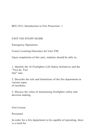BFS 3251, Introduction to Fire Protection 1
UNIT VIII STUDY GUIDE
Emergency Operations
Course Learning Outcomes for Unit VIII
Upon completion of this unit, students should be able to:
1. Identify the 16 Firefighter Life Safety Initiatives and the
“Two In, Two
Out” rule.
2. Describe the role and limitations of the fire department in
various types
of incidents.
3. Discuss the value of maintaining firefighter safety and
decision making.
Unit Lesson
Personnel
In order for a fire department to be capable of operating, there
is a need for
 