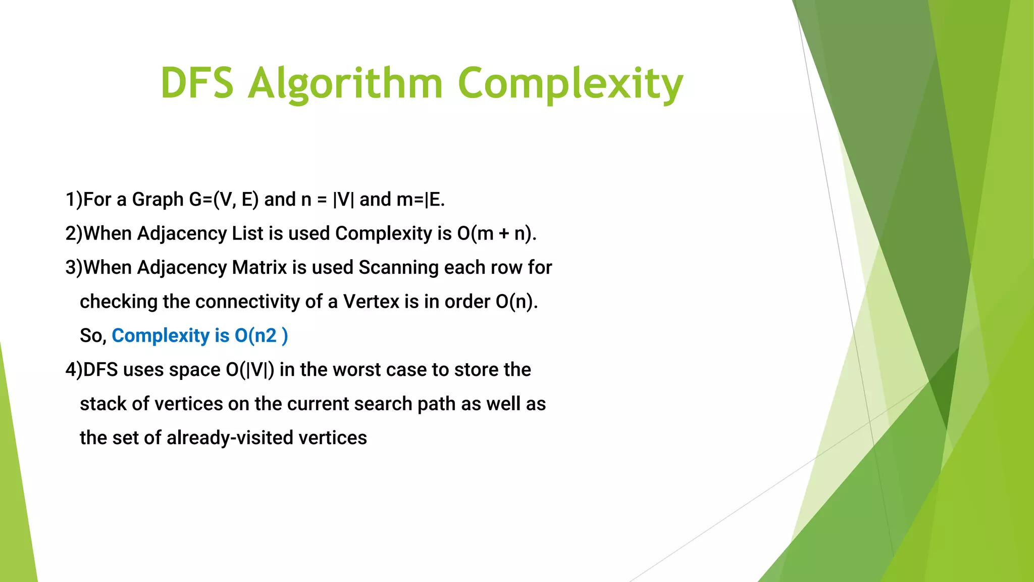 DFS Algorithm Complexity
1)For a Graph G=(V, E) and n = |V| and m=|E.
2)When Adjacency List is used Complexity is O(m + n).
3)When Adjacency Matrix is used Scanning each row for
checking the connectivity of a Vertex is in order O(n).
So, Complexity is O(n2 )
4)DFS uses space O(|V|) in the worst case to store the
stack of vertices on the current search path as well as
the set of already-visited vertices
 