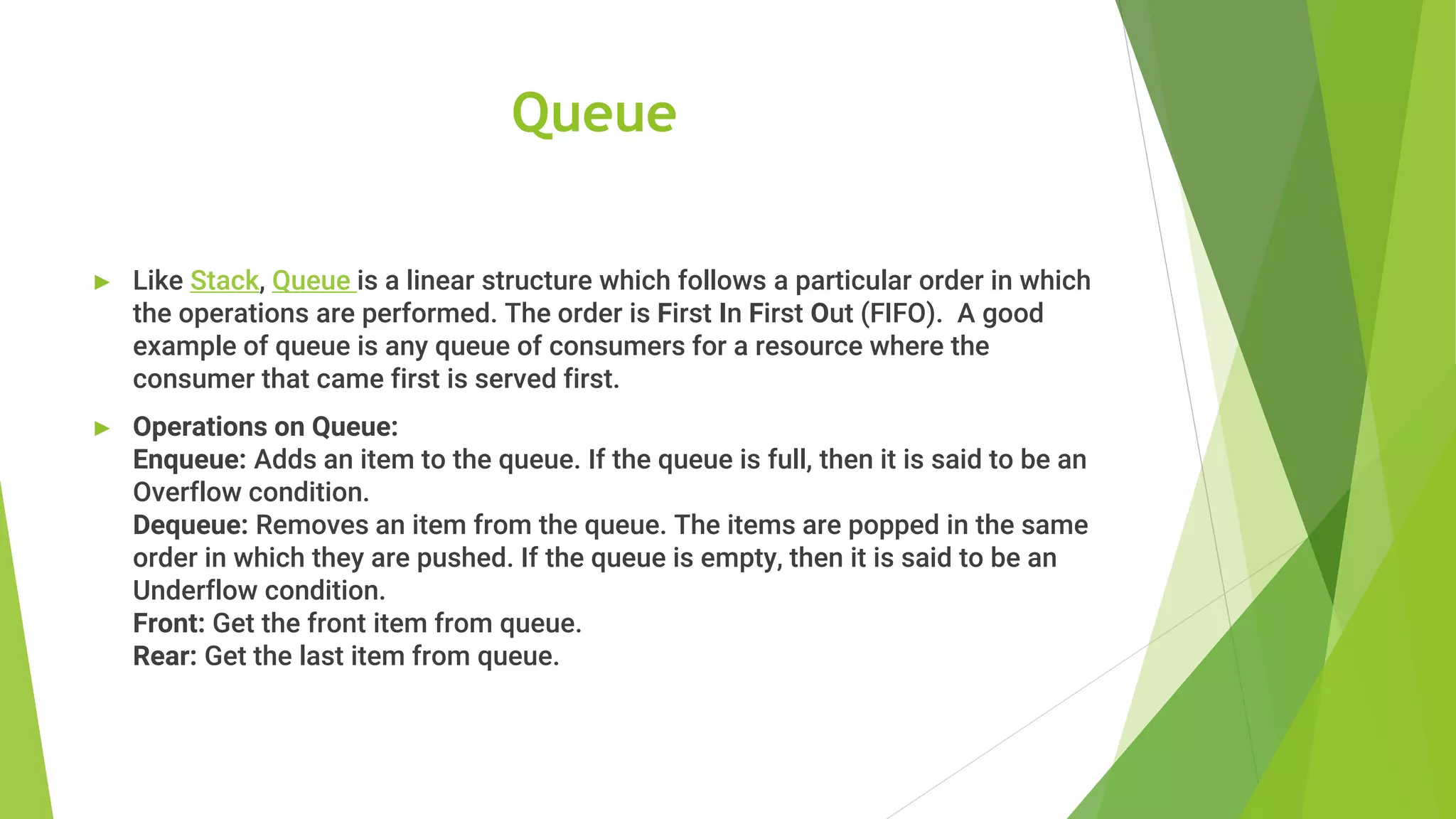 Queue
► Like Stack, Queue is a linear structure which follows a particular order in which
the operations are performed. The order is First In First Out (FIFO). A good
example of queue is any queue of consumers for a resource where the
consumer that came first is served first.
► Operations on Queue:
Enqueue: Adds an item to the queue. If the queue is full, then it is said to be an
Overflow condition.
Dequeue: Removes an item from the queue. The items are popped in the same
order in which they are pushed. If the queue is empty, then it is said to be an
Underflow condition.
Front: Get the front item from queue.
Rear: Get the last item from queue.
 