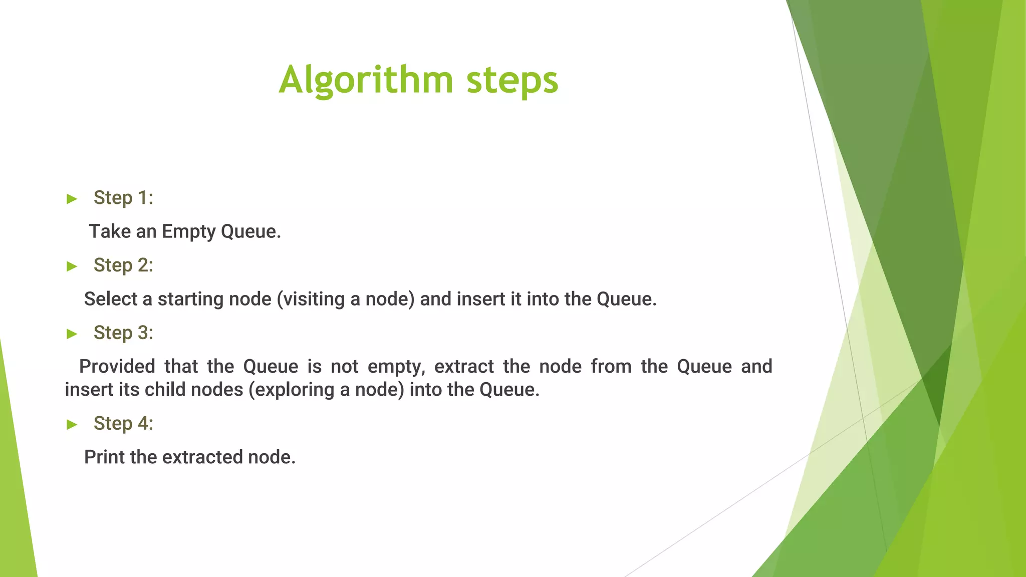 Algorithm steps
► Step 1:
Take an Empty Queue.
► Step 2:
Select a starting node (visiting a node) and insert it into the Queue.
► Step 3:
Provided that the Queue is not empty, extract the node from the Queue and
insert its child nodes (exploring a node) into the Queue.
► Step 4:
Print the extracted node.
 