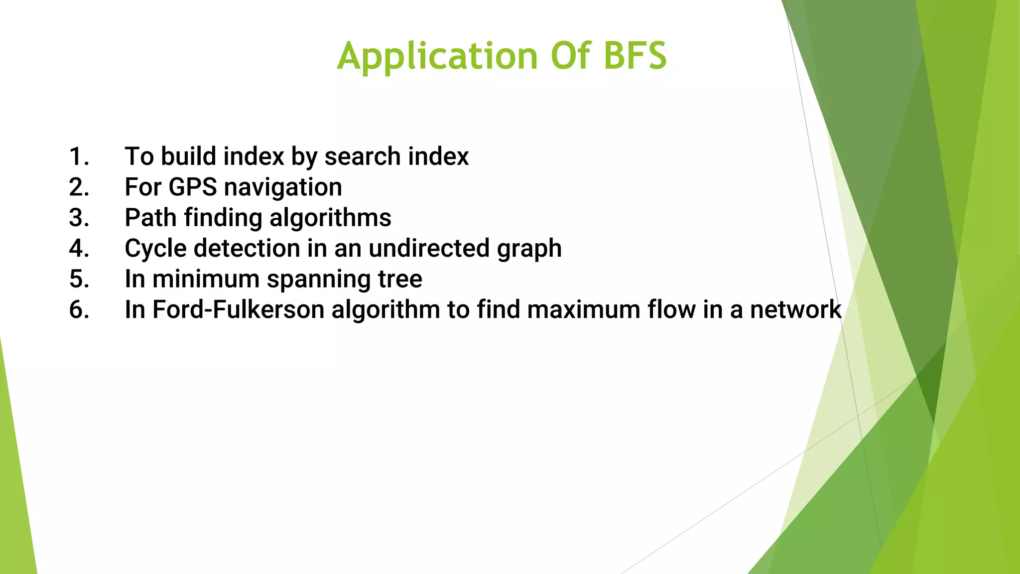 Application Of BFS
1. To build index by search index
2. For GPS navigation
3. Path finding algorithms
4. Cycle detection in an undirected graph
5. In minimum spanning tree
6. In Ford-Fulkerson algorithm to find maximum flow in a network
 