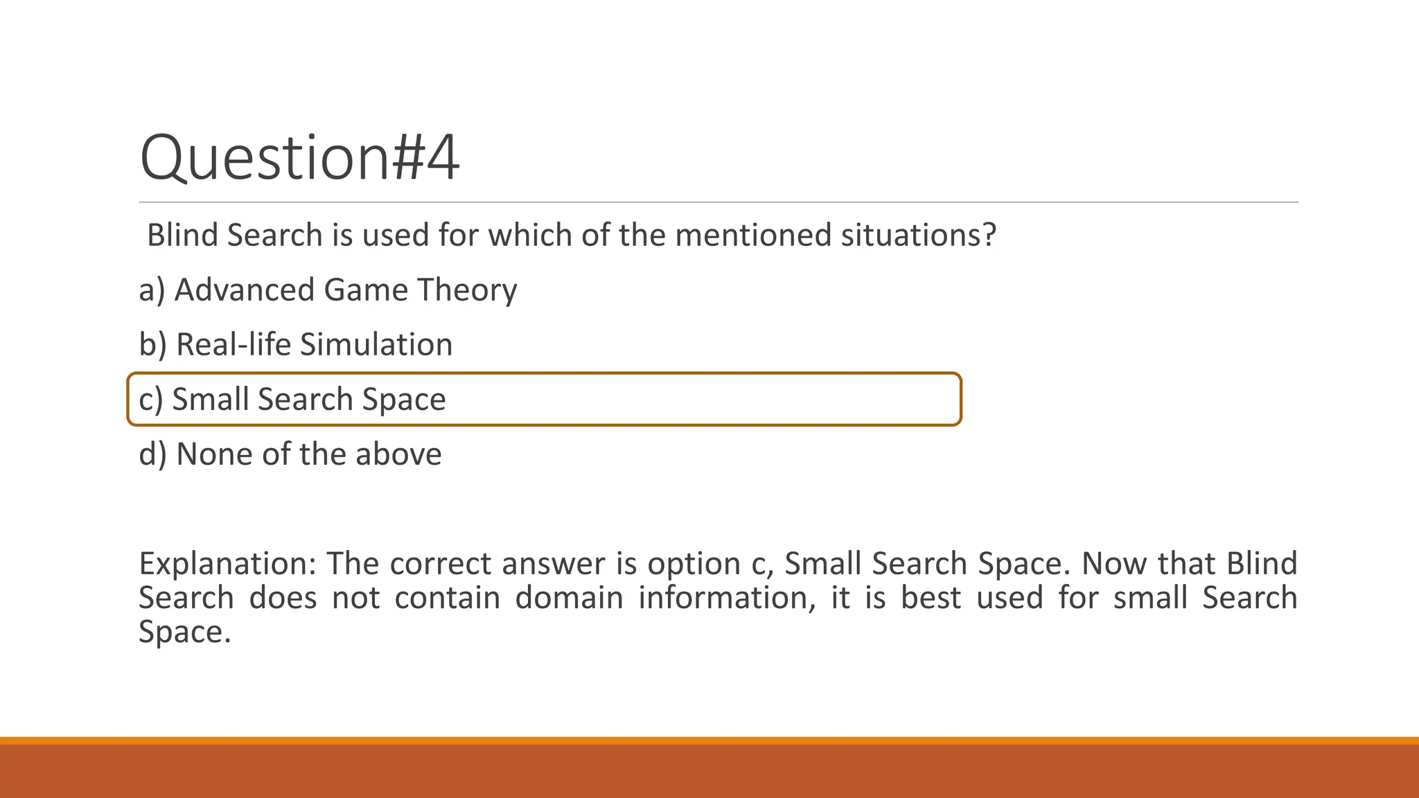 Question#4
Blind Search is used for which of the mentioned situations?
a) Advanced Game Theory
b) Real-life Simulation
c) Small Search Space
d) None of the above
Explanation: The correct answer is option c, Small Search Space. Now that Blind
Search does not contain domain information, it is best used for small Search
Space.
 