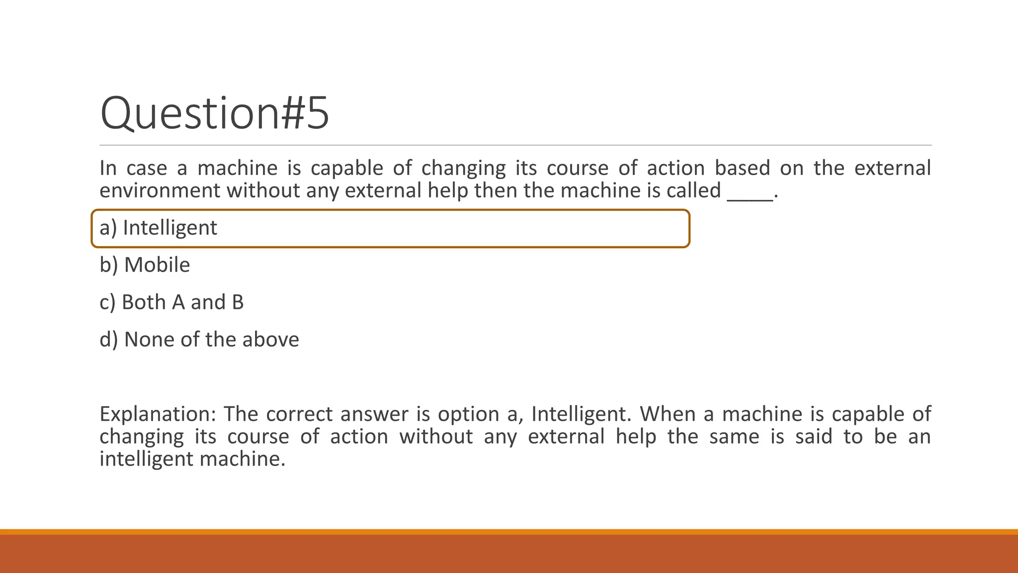 Question#5
In case a machine is capable of changing its course of action based on the external
environment without any external help then the machine is called ____.
a) Intelligent
b) Mobile
c) Both A and B
d) None of the above
Explanation: The correct answer is option a, Intelligent. When a machine is capable of
changing its course of action without any external help the same is said to be an
intelligent machine.
 