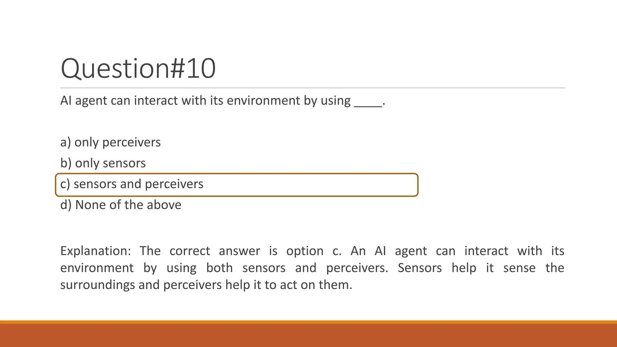 Question#10
AI agent can interact with its environment by using ____.
a) only perceivers
b) only sensors
c) sensors and perceivers
d) None of the above
Explanation: The correct answer is option c. An AI agent can interact with its
environment by using both sensors and perceivers. Sensors help it sense the
surroundings and perceivers help it to act on them.
 