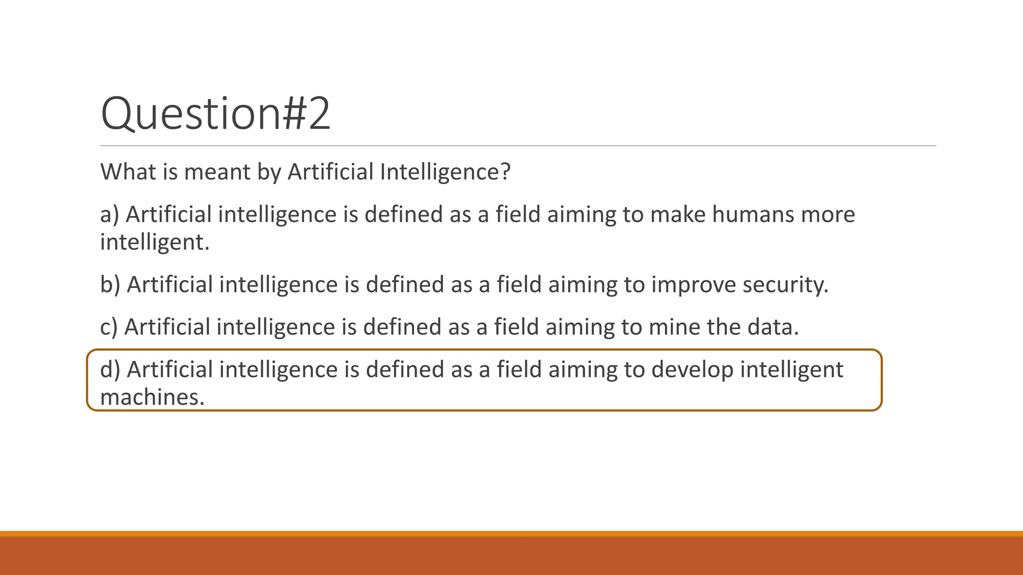 Question#2
What is meant by Artificial Intelligence?
a) Artificial intelligence is defined as a field aiming to make humans more
intelligent.
b) Artificial intelligence is defined as a field aiming to improve security.
c) Artificial intelligence is defined as a field aiming to mine the data.
d) Artificial intelligence is defined as a field aiming to develop intelligent
machines.
 