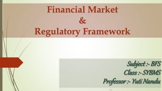 Subject:- BFS
Class:- SYBMS
Professor:- Yuti Nandu
Financial Market
&
Regulatory Framework
 