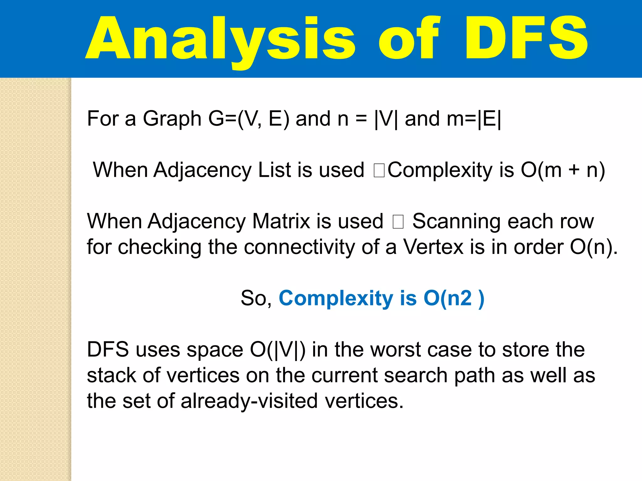 For a Graph G=(V, E) and n = |V| and m=|E|
When Adjacency List is used Complexity is O(m + n)
When Adjacency Matrix is used Scanning each row
for checking the connectivity of a Vertex is in order O(n).
So, Complexity is O(n2 )
DFS uses space O(|V|) in the worst case to store the
stack of vertices on the current search path as well as
the set of already-visited vertices.
Analysis of DFS
 