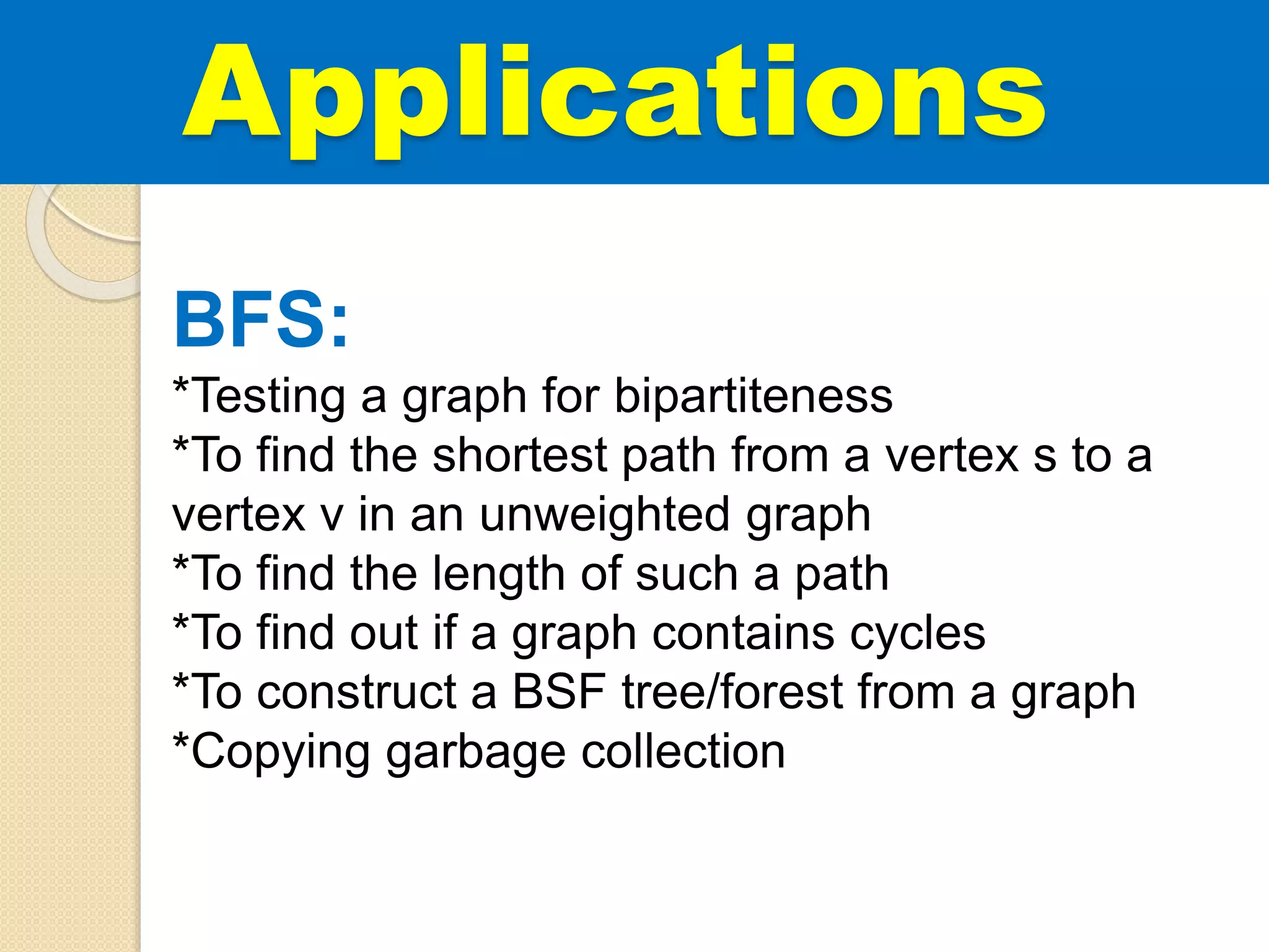 BFS:
*Testing a graph for bipartiteness
*To find the shortest path from a vertex s to a
vertex v in an unweighted graph
*To find the length of such a path
*To find out if a graph contains cycles
*To construct a BSF tree/forest from a graph
*Copying garbage collection
Applications
 