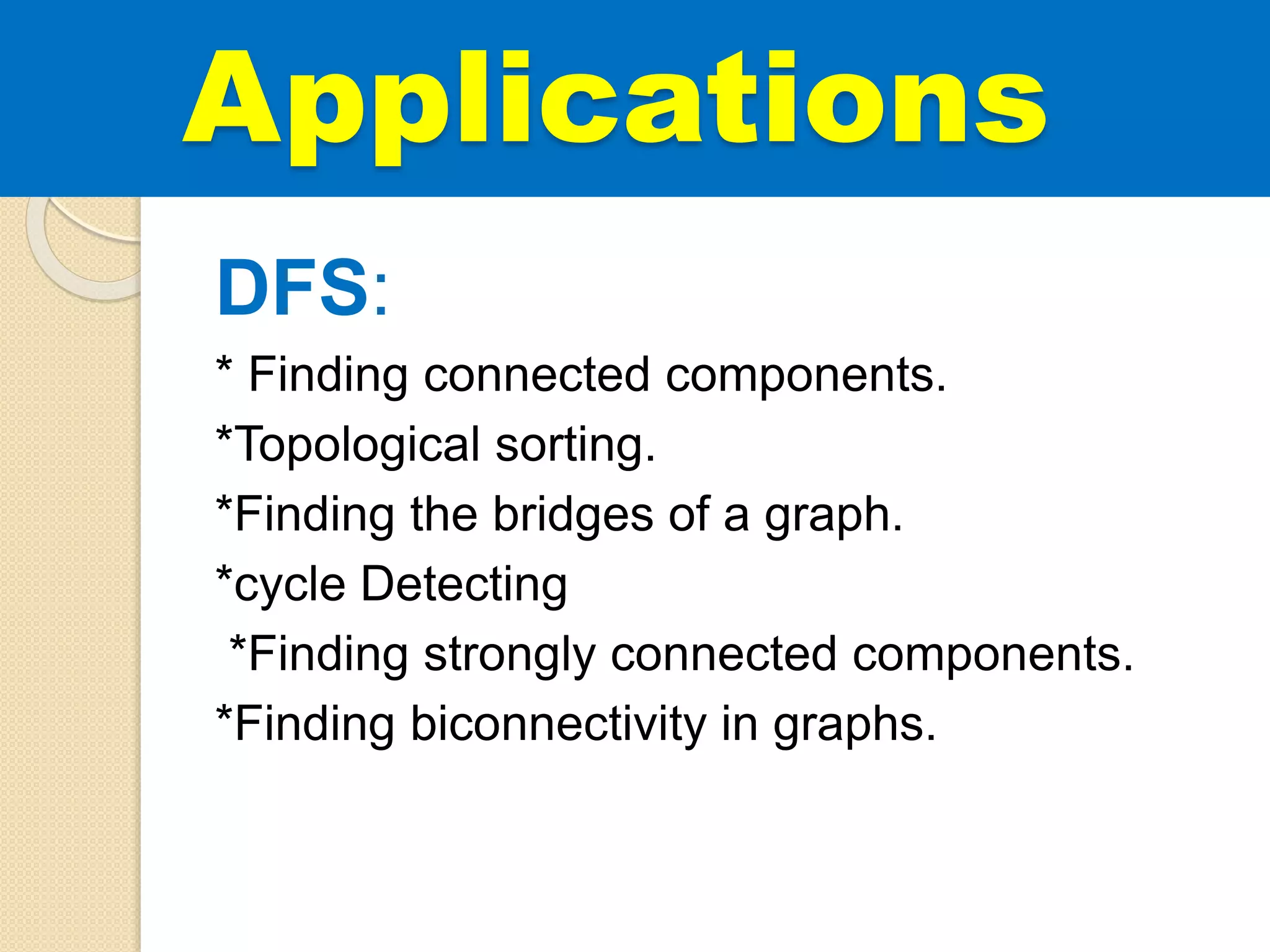 DFS:
* Finding connected components.
*Topological sorting.
*Finding the bridges of a graph.
*cycle Detecting
*Finding strongly connected components.
*Finding biconnectivity in graphs.
Applications
 