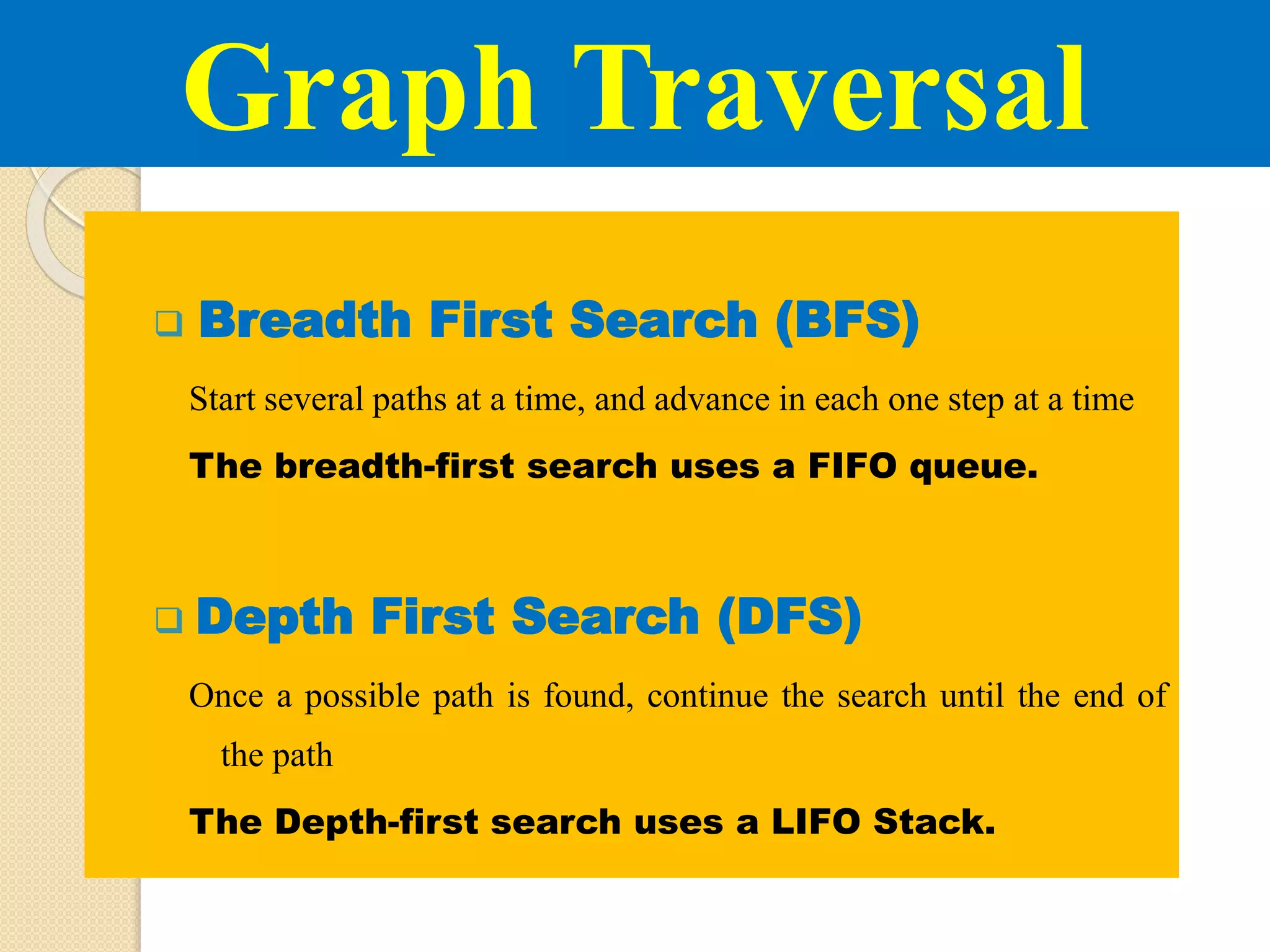 Breadth First Search (BFS)
Start several paths at a time, and advance in each one step at a time
The breadth-first search uses a FIFO queue.
 Depth First Search (DFS)
Once a possible path is found, continue the search until the end of
the path
The Depth-first search uses a LIFO Stack.
Graph Traversal
 