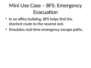 Mini Use Case – BFS: Emergency
Evacuation
• In an office building, BFS helps find the
shortest route to the nearest exit.
• Simulates real-time emergency escape paths.
 