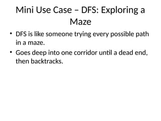 Mini Use Case – DFS: Exploring a
Maze
• DFS is like someone trying every possible path
in a maze.
• Goes deep into one corridor until a dead end,
then backtracks.
 