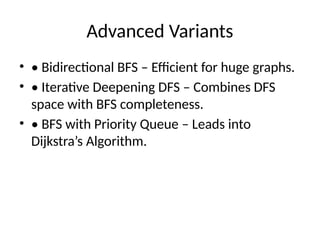 Advanced Variants
• • Bidirectional BFS – Efficient for huge graphs.
• • Iterative Deepening DFS – Combines DFS
space with BFS completeness.
• • BFS with Priority Queue – Leads into
Dijkstra’s Algorithm.
 